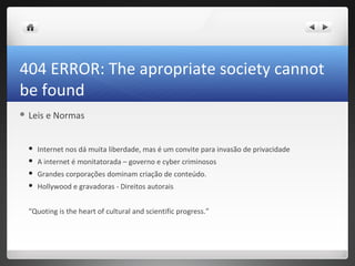 404 ERROR: The apropriate society cannot
be found
 Leis   e Normas


     Internet nos dá muita liberdade, mas é um convite para invasão de privacidade
     A internet é monitatorada – governo e cyber criminosos
     Grandes corporações dominam criação de conteúdo.
     Hollywood e gravadoras - Direitos autorais


  “Quoting is the heart of cultural and scientific progress.”
 