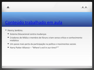 Conteúdo trabalhado em aula
 Henry   Jenkins:
    Sistema Educacional contra mudanças
    Criadores de Mídia e membro de fóruns criam senso crítico e conhecimento
     midiático
    Um passo mais perto da participação na polítca e movimentos sociais
    Harry Potter Alliance – “Where’s evil in our time?””
 