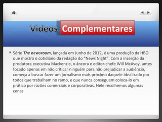 Complementares

 Série The newsroom, lançada em Junho de 2012, é uma produção da HBO
  que mostra o cotidiano da redação do “News Night”. Com a inserção da
  produtora executiva Mackenzie, o âncora e editor-chefe Will McAvoy, antes
  focado apenas em não criticar ninguém para não prejudicar a audiência,
  começa a buscar fazer um jornalismo mais próximo daquele idealizado por
  todos que trabalham no ramo, e que nunca conseguem coloca-lo em
  prático por razões comerciais e corporativas. Nele recolhemos algumas
  cenas
 