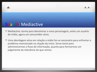 Search: Mediactive
 Mediactive: termo para denominar o novo personagem, antes um usuário
  de mídia, agora um consumidor ativo.

 Uma  abordagem ativa em relação a mídia faz-se necessária para enfrentar o
  problema mencionado na citação do início. Serve tanto para
  administrarmos o fluxo de informação, quanto para formarmos um
  julgamento da relevância do que vemos.
 