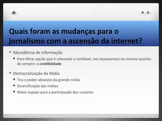 Quais foram as mudanças para o
jornalismo com a ascensão da internet?
 Abundância    de informação
    Para filtrar aquilo que é relevante e confiável, nos basearemos no mesmo quesito
     de sempre: a credibilidade

 Democratização     da Mídia
    Tira o poder absoluto da grande mídia
    Diversificação das mídias
    Maior espaço para a participação dos usuários
 