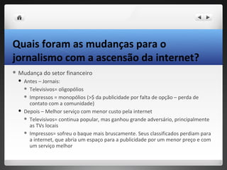 Quais foram as mudanças para o
jornalismo com a ascensão da internet?
 Mudança    do setor financeiro
    Antes – Jornais:
      Televisivos= oligopólios

      Impressos = monopólios (>$ da publicidade por falta de opção – perda de
       contato com a comunidade)
    Depois – Melhor serviço com menor custo pela internet
      Televisivos= continua popular, mas ganhou grande adversário, principalmente
       as TVs locais
      Impressos= sofreu o baque mais bruscamente. Seus classificados perdiam para
       a internet, que abria um espaço para a publicidade por um menor preço e com
       um serviço melhor
 