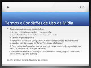 Termos e Condições de Uso da Mídia
    Devemos exercitar nossa capacidade de:
     1. Sermos céticos (informação) – erros/omissões
     (caso do Roberto Bolaños - Facebook; Morte de Sarney – Radio Senado)
     2. Sermos julgadores (fonte)
     3. Pensarmos livremente (perspectivas ≠ do que acreditamos), desafiar nossas
     suposições (sair da zona de conforto, Veracidade x Falsidade)
     4. Fazer perguntas (pesquisar sobre o que está consumindo, assim como fazemos
     antes de comprar um carro, por exemplo)
     5. Aprender as técnicas da mídia (ter consciência das limitações para saber como
     persuadir/manipular o público)

 Isso irá diminuir o ritmo da cultura de notícias.
 
