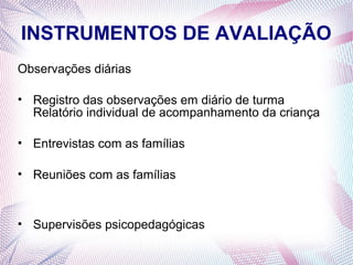 INSTRUMENTOS DE AVALIAÇÃO
Observações diárias

• Registro das observações em diário de turma
  Relatório individual de acompanhamento da criança

• Entrevistas com as famílias

• Reuniões com as famílias



• Supervisões psicopedagógicas
 