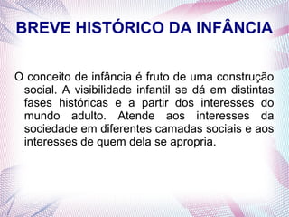 BREVE HISTÓRICO DA INFÂNCIA

O conceito de infância é fruto de uma construção
 social. A visibilidade infantil se dá em distintas
 fases históricas e a partir dos interesses do
 mundo adulto. Atende aos interesses da
 sociedade em diferentes camadas sociais e aos
 interesses de quem dela se apropria.
 