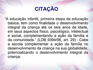 CITAÇÃO
“A educação infantil, primeira etapa da educação
  básica, tem como finalidade o desenvolvimento
  integral da criança até os seis anos de idade,
  em seus aspectos físico, psicológico, intelectual
  e social, complementando a ação da família e
  da comunidade.” (LDB 9394/96, art. 29) - Cabe
  a escola complementar a ação da família no
  desenvolvimento da criança na sua globalidade,
  potencializando o desenvolvimento integral da
  criança.
 