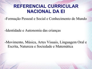 REFERENCIAL CURRICULAR
         NACIONAL DA EI
-Formação Pessoal e Social e Conhecimento de Mundo


-Identidade e Autonomia das crianças


-Movimento, Música, Artes Visuais, Linguagem Oral e
  Escrita, Natureza e Sociedade e Matemática
 