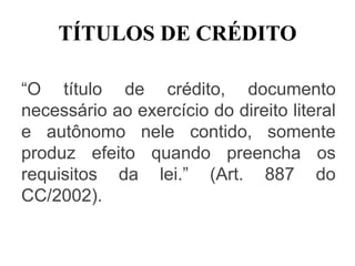 TÍTULOS DE CRÉDITO
“O título de crédito, documento
necessário ao exercício do direito literal
e autônomo nele contido, somente
produz efeito quando preencha os
requisitos da lei.” (Art. 887 do
CC/2002).
 