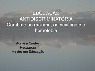 EDUCAÇÃO
ANTIDISCRIMINATÓRIA
Combate ao racismo, ao sexismo e a
homofobia
Adriana Santos
Pedagoga
Mestre em Educação
 