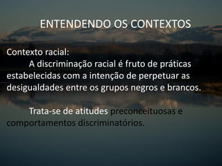 ENTENDENDO OS CONTEXTOS
Contexto racial:
A discriminação racial é fruto de práticas
estabelecidas com a intenção de perpetuar as
desigualdades entre os grupos negros e brancos.
Trata-se de atitudes preconceituosas e
comportamentos discriminatórios.
 