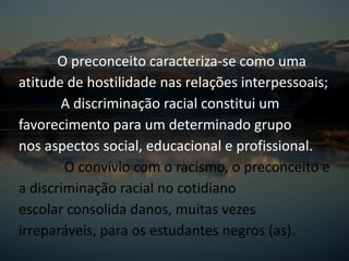 O preconceito caracteriza-se como uma
atitude de hostilidade nas relações interpessoais;
A discriminação racial constitui um
favorecimento para um determinado grupo
nos aspectos social, educacional e profissional.
O convívio com o racismo, o preconceito e
a discriminação racial no cotidiano
escolar consolida danos, muitas vezes
irreparáveis, para os estudantes negros (as).
 