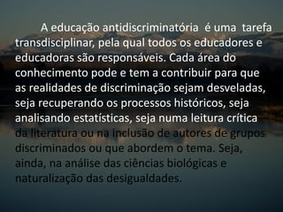 A educação antidiscriminatória é uma tarefa
transdisciplinar, pela qual todos os educadores e
educadoras são responsáveis. Cada área do
conhecimento pode e tem a contribuir para que
as realidades de discriminação sejam desveladas,
seja recuperando os processos históricos, seja
analisando estatísticas, seja numa leitura crítica
da literatura ou na inclusão de autores de grupos
discriminados ou que abordem o tema. Seja,
ainda, na análise das ciências biológicas e
naturalização das desigualdades.
 