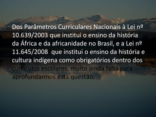 Dos Parâmetros Curriculares Nacionais à Lei nº
10.639/2003 que institui o ensino da história
da África e da africanidade no Brasil, e a Lei nº
11.645/2008 que institui o ensino da história e
cultura indígena como obrigatórios dentro dos
currículos escolares, muito ainda falta para
aprofundarmos esta questão.
 