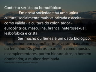 Contexto sexista ou homofóbico:
Em nossa sociedade há uma única
cultura, socialmente mais valorizada e aceita
como válida - a cultura do colonizador -
eurocêntrica, masculina, branca, heterossexual,
lesbofóbica e cristã.
Ser macho ou fêmea é um dado biológico,
mas ser homem ou mulher implica ser masculino
ou feminino. Os gêneros aparecem como opostos
e complementares, porém hierárquicos, o homem
dominador, a mulher dominada.
Silvana Conti – Fazendo gênero na educação
 