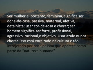 Ser mulher e, portanto, feminina, significa ser
dona-de-casa, passiva, maternal, afetiva,
detalhista; usar cor-de-rosa e chorar; ser
homem significa ser forte, profissional,
agressivo, racional,e objetivo. Usar azule nunca
chorar. Isso está enraizado na cultura e tão
introjetado por cada pessoa que aparece como
parte da “natureza humana”.
 