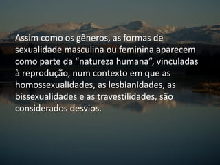 Assim como os gêneros, as formas de
sexualidade masculina ou feminina aparecem
como parte da “natureza humana”, vinculadas
à reprodução, num contexto em que as
homossexualidades, as lesbianidades, as
bissexualidades e as travestilidades, são
considerados desvios.
 