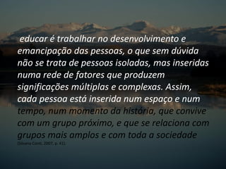 educar é trabalhar no desenvolvimento e
emancipação das pessoas, o que sem dúvida
não se trata de pessoas isoladas, mas inseridas
numa rede de fatores que produzem
significações múltiplas e complexas. Assim,
cada pessoa está inserida num espaço e num
tempo, num momento da história, que convive
com um grupo próximo, e que se relaciona com
grupos mais amplos e com toda a sociedade
(Silvana Conti, 2007, p. 41).
 