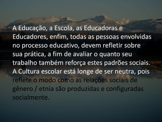 A Educação, a Escola, as Educadoras e
Educadores, enfim, todas as pessoas envolvidas
no processo educativo, devem refletir sobre
sua prática, a fim de avaliar o quanto seu
trabalho também reforça estes padrões sociais.
A Cultura escolar está longe de ser neutra, pois
reflete o modo como as relações sociais de
gênero / etnia são produzidas e configuradas
socialmente.
 