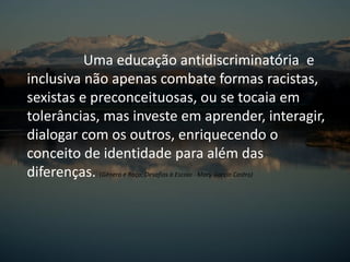 Uma educação antidiscriminatória e
inclusiva não apenas combate formas racistas,
sexistas e preconceituosas, ou se tocaia em
tolerâncias, mas investe em aprender, interagir,
dialogar com os outros, enriquecendo o
conceito de identidade para além das
diferenças. (Gênero e Raça: Desafios à Escola - Mary Garcia Castro)
 