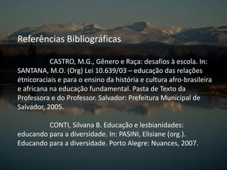 Referências Bibliográficas
CASTRO, M.G., Gênero e Raça: desafios à escola. In:
SANTANA, M.O. (Org) Lei 10.639/03 – educação das relações
étnicoraciais e para o ensino da história e cultura afro-brasileira
e africana na educação fundamental. Pasta de Texto da
Professora e do Professor. Salvador: Prefeitura Municipal de
Salvador, 2005.
CONTI, Silvana B. Educação e lesbianidades:
educando para a diversidade. In: PASINI, Elisiane (org.).
Educando para a diversidade. Porto Alegre: Nuances, 2007.
 