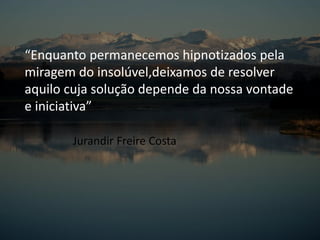 “Enquanto permanecemos hipnotizados pela
miragem do insolúvel,deixamos de resolver
aquilo cuja solução depende da nossa vontade
e iniciativa”
Jurandir Freire Costa
 