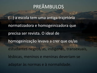 (...) a escola tem uma antiga trajetória
normatizadora e homogeinizadora que
precisa ser revista. O ideal de
homogeinização levava a crer que os/as
estudantes negros/as, indígenas, transexuais,
lésbicas, meninos e meninas deveriam se
adaptar às normas e à normalidade.
PREÂMBULOS
 