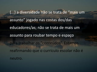 (...) a diversidade não se trata de “mais um
assunto” jogado nas costas dos/das
educadores/as; não se trata de mais um
assunto para roubar tempo e espaço
para trabalhar os “conteúdos”. Estamos
reafirmando que o currículo escolar não é
neutro.
 