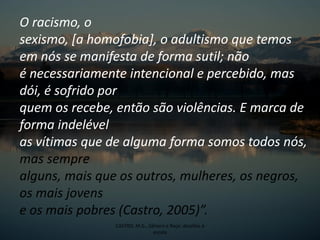 O racismo, o
sexismo, [a homofobia], o adultismo que temos
em nós se manifesta de forma sutil; não
é necessariamente intencional e percebido, mas
dói, é sofrido por
quem os recebe, então são violências. E marca de
forma indelével
as vítimas que de alguma forma somos todos nós,
mas sempre
alguns, mais que os outros, mulheres, os negros,
os mais jovens
e os mais pobres (Castro, 2005)”.
CASTRO, M.G., Gênero e Raça: desafios à
escola
 