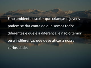 É no ambiente escolar que crianças e jovens
podem se dar conta de que somos todos
diferentes e que é a diferença, e não o temor
ou a indiferença, que deve atiçar a nossa
curiosidade.
 