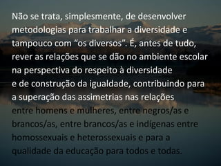 Não se trata, simplesmente, de desenvolver
metodologias para trabalhar a diversidade e
tampouco com “os diversos”. É, antes de tudo,
rever as relações que se dão no ambiente escolar
na perspectiva do respeito à diversidade
e de construção da igualdade, contribuindo para
a superação das assimetrias nas relações
entre homens e mulheres, entre negros/as e
brancos/as, entre brancos/as e indígenas entre
homossexuais e heterossexuais e para a
qualidade da educação para todos e todas.
 