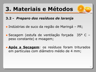 3.2 - Preparo dos resíduos de laranja
● Indústrias de suco da região de Maringá – PR;
● Secagem (estufa de ventilação forçada 35° C –
peso constante) e moagem;
● Após a Secagem: os resíduos foram triturados
em partículas com diâmetro médio de 4 mm;
10
3. Materiais e Métodos
 