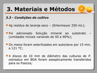 3.3 - Condições de cultivo
4g resíduo de laranja seco – (Erlenmeyer 250 mL);
Foi adicionado Solução mineral ao substrato –
(umidades iniciais variando de 50 a 90%);
Os meios foram esterilizados em autoclave por 15 min.
a 121 °C;
4 discos de 10 mm de diâmetro das culturas de P.
ostreatus em BDA foram assepticamente transferidos
para os frascos;
11
3. Materiais e Métodos
 