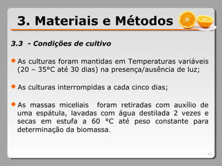 3.3 - Condições de cultivo
As culturas foram mantidas em Temperaturas variáveis
(20 – 35°C até 30 dias) na presença/ausência de luz;
As culturas interrompidas a cada cinco dias;
As massas miceliais foram retiradas com auxílio de
uma espátula, lavadas com água destilada 2 vezes e
secas em estufa a 60 °C até peso constante para
determinação da biomassa.
12
3. Materiais e Métodos
 