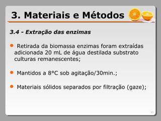 3.4 - Extração das enzimas
 Retirada da biomassa enzimas foram extraídas
adicionada 20 mL de água destilada substrato
culturas remanescentes;
 Mantidos a 8°C sob agitação/30min.;
 Materiais sólidos separados por filtração (gaze);
13
3. Materiais e Métodos
 