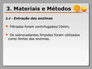 3.4 - Extração das enzimas
 Filtrados foram centrifugados/10min;
 Os sobrenadantes límpidos foram utilizados
como fontes das enzimas.
14
3. Materiais e Métodos
 