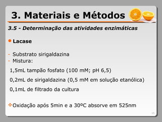3.5 - Determinação das atividades enzimáticas
Lacase
- Substrato sirigaldazina
- Mistura:
1,5mL tampão fosfato (100 mM; pH 6,5)
0,2mL de sirigaldazina (0,5 mM em solução etanólica)
0,1mL de filtrado da cultura
Oxidação após 5min e a 30ºC absorve em 525nm
15
3. Materiais e Métodos
 