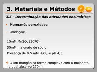 3.5 - Determinação das atividades enzimáticas
• Manganês peroxidase
- Oxidação:
10mM MnSO4 (30ºC)
50mM malonato de sódio
Presença de 0,5 mM H2O2 e pH 4,5
 O íon mangânico forma complexo com o malonato,
o qual absorve 270nm 16
3. Materiais e Métodos
 