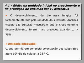 ● O desenvolvimento da biomassa fúngica foi
fortemente afetada pela umidade do substrato. Analises
visuais das culturas mostraram que o crescimento e
desenvolvimento foram mais precoces quando Ui >
75% .
● Umidade adequada:
Ui que permitiram completa colonização dos substratos
até o 10º dia de cultivo, a 28 º C.
22
4.1 - Efeito da umidade inicial no crescimento e
na produção de enzimas por P. ostreatus
 