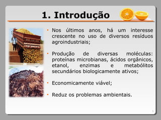 1. Introdução
3
• Nos últimos anos, há um interesse
crescente no uso de diversos resíduos
agroindustriais;
• Produção de diversas moléculas:
proteínas microbianas, ácidos orgânicos,
etanol, enzimas e metabólitos
secundários biologicamente ativos;
• Economicamente viável;
• Reduz os problemas ambientais.
 