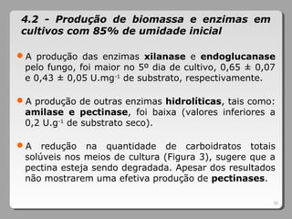 30
4.2 - Produção de biomassa e enzimas em
cultivos com 85% de umidade inicial
A produção das enzimas xilanase e endoglucanase
pelo fungo, foi maior no 5º dia de cultivo, 0,65 ± 0,07
e 0,43 ± 0,05 U.mg-1
de substrato, respectivamente.
A produção de outras enzimas hidrolíticas, tais como:
amilase e pectinase, foi baixa (valores inferiores a
0,2 U.g-1
de substrato seco).
A redução na quantidade de carboidratos totais
solúveis nos meios de cultura (Figura 3), sugere que a
pectina esteja sendo degradada. Apesar dos resultados
não mostrarem uma efetiva produção de pectinases.
 