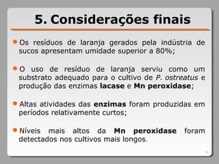 5. Considerações finais
Os resíduos de laranja gerados pela indústria de
sucos apresentam umidade superior a 80%;
O uso de resíduo de laranja serviu como um
substrato adequado para o cultivo de P. ostreatus e
produção das enzimas lacase e Mn peroxidase;
Altas atividades das enzimas foram produzidas em
períodos relativamente curtos;
Níveis mais altos da Mn peroxidase foram
detectados nos cultivos mais longos.
32
 