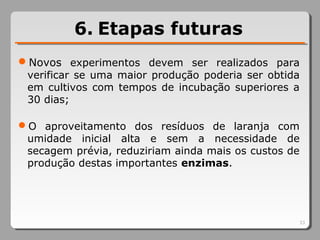 6. Etapas futuras
Novos experimentos devem ser realizados para
verificar se uma maior produção poderia ser obtida
em cultivos com tempos de incubação superiores a
30 dias;
O aproveitamento dos resíduos de laranja com
umidade inicial alta e sem a necessidade de
secagem prévia, reduziriam ainda mais os custos de
produção destas importantes enzimas.
33
 