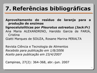 7. Referências bibliográficas
Aproveitamento do resíduo de laranja para a
produção de enzimas
lignocelulolíticas por Pleurotus ostreatus (Jack:Fr)
Ana Maria ALEXANDRINO, Haroldo Garcia de FARIA,
Cristina
Giatti Marques de SOUZA, Rosane Marina PERALTA
Revista Ciência e Tecnologia de Alimentos
Recebido para publicação em 1/8/2006 
Aceito para publicação em 23/4/2007 
Campinas, 27(2): 364-368, abr.-jun. 2007
34
 