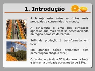 4
1. Introdução
• A laranja está entre as frutas mais
produzidas e consumidas no mundo;
• A citricultura é uma das atividades
agrícolas que mais vem se desenvolvendo
na região noroeste do Paraná;
• 34% da produção é transformada em
suco;
• Em grandes países produtores esta
percentagem chega a 96%;
• O resíduo equivale a 50% do peso da fruta
e tem uma umidade aproximada de 82%.
 