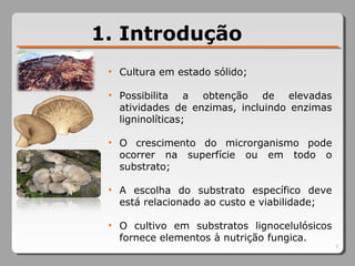 7
1. Introdução
• Cultura em estado sólido;
• Possibilita a obtenção de elevadas
atividades de enzimas, incluindo enzimas
ligninolíticas;
• O crescimento do microrganismo pode
ocorrer na superfície ou em todo o
substrato;
• A escolha do substrato específico deve
está relacionado ao custo e viabilidade;
• O cultivo em substratos lignocelulósicos
fornece elementos à nutrição fungica.
 