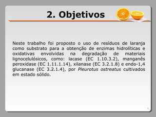 2. Objetivos
8
Neste trabalho foi proposto o uso de resíduos de laranja
como substrato para a obtenção de enzimas hidrolíticas e
oxidativas envolvidas na degradação de materiais
lignocelulósicos, como: lacase (EC 1.10.3.2), manganês
peroxidase (EC 1.11.1.14), xilanase (EC 3.2.1.8) e endo-1,4
glucanase (EC 3.2.1.4), por Pleurotus ostreatus cultivados
em estado sólido.
 