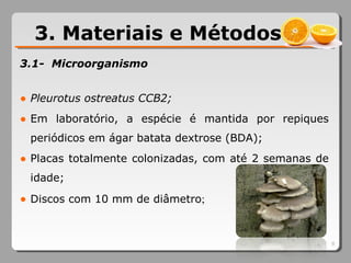 3.1- Microorganismo
● Pleurotus ostreatus CCB2;
● Em laboratório, a espécie é mantida por repiques
periódicos em ágar batata dextrose (BDA);
● Placas totalmente colonizadas, com até 2 semanas de
idade;
● Discos com 10 mm de diâmetro;
3. Materiais e Métodos
9
 