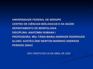 UNIVERSIDADE FEDERAL DE SERGIPE   CENTRO DE CIÊNCIAS BIÓLOGICAS E DA SAÚDE   DEPARTAMENTO DE MORFOLOGIA   DISCIPLINA: ANATOMIA HUMANA I   PROFESSORA: MSc TÂNIA MARIA ANDRADE RODRIGUES   ALUNO: AUSTECLÍNIO NEWTON MARINHO ANDRADE   PERIODO 2004/2 SÃO CRISTOVÃO 05 DE ABRIL DE 2005 