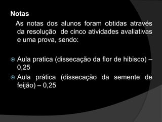 Notas
 As notas dos alunos foram obtidas através
 da resolução de cinco atividades avaliativas
 e uma prova, sendo:

 Aula pratica (dissecação da flor de hibisco) –
  0,25
 Aula prática (dissecação da semente de
  feijão) – 0,25
 