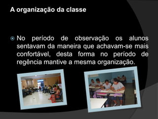 A organização da classe



   No período de observação os alunos
    sentavam da maneira que achavam-se mais
    confortável, desta forma no período de
    regência mantive a mesma organização.
 